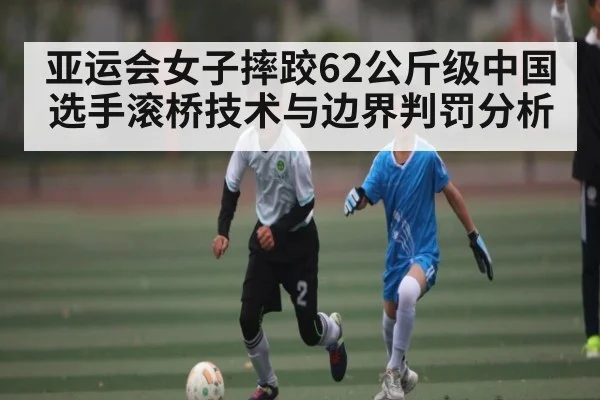 亚运会女子摔跤62公斤级中国选手滚桥技术与边界判罚分析