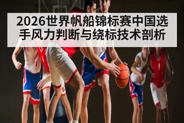 2026世界帆船锦标赛中国选手风力判断与绕标技术剖析