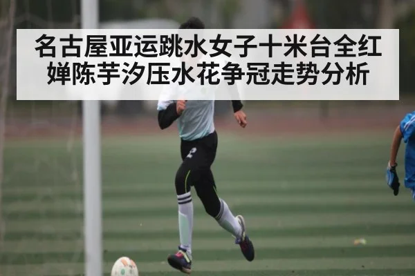 名古屋亚运跳水女子十米台全红婵陈芋汐压水花争冠走势分析