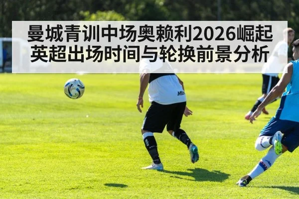 曼城青训中场奥赖利2026崛起 英超出场时间与轮换前景分析