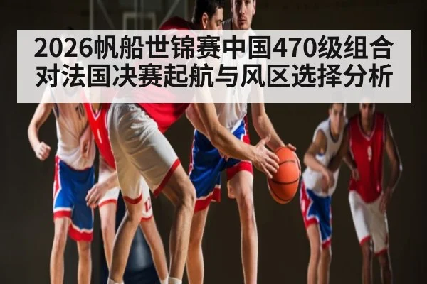 2026帆船世锦赛中国470级组合对法国决赛起航与风区选择分析